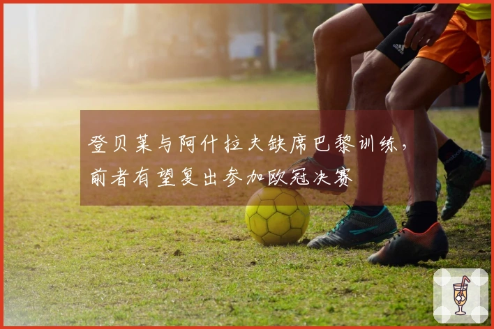登贝莱与阿什拉夫缺席巴黎训练，前者有望复出参加欧冠决赛
