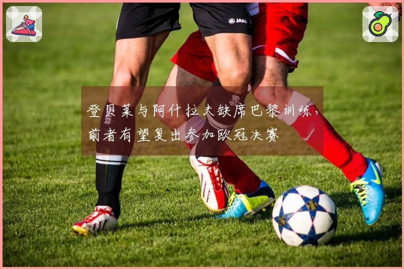 登贝莱与阿什拉夫缺席巴黎训练，前者有望复出参加欧冠决赛