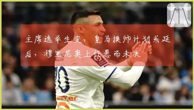 主席选举生变,皇马换帅计划或延后,穆里尼奥上任悬而未决