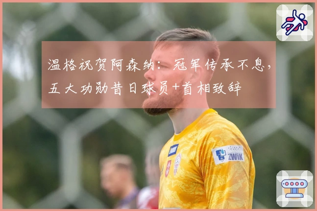 温格祝贺阿森纳：冠军传承不息，五大功勋昔日球员+首相致辞