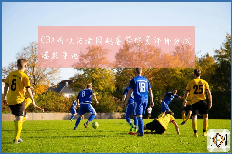 CBA两位记者因赵睿等球员评价分歧爆发争论